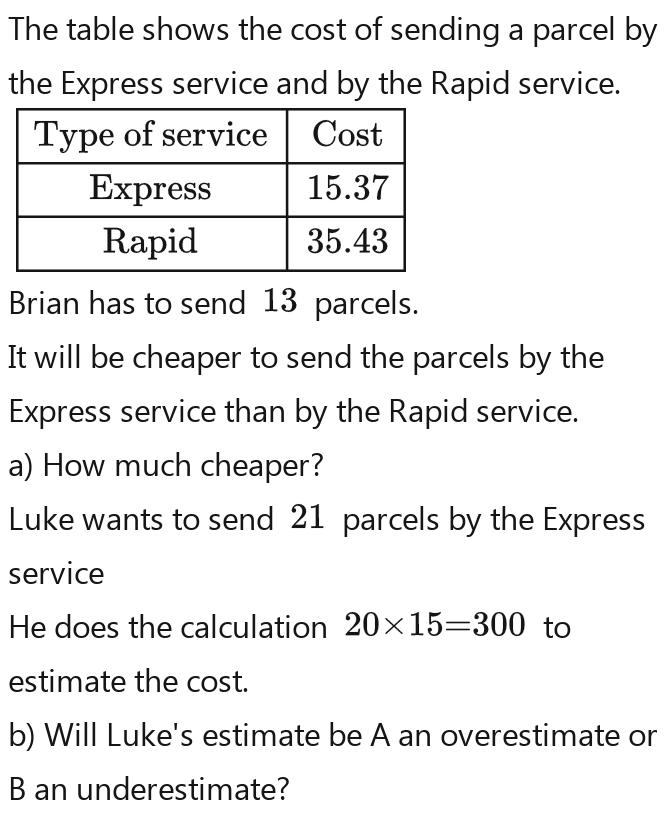 The table shows the cost of sending a parcel by 
the Express service and by the Rapid service. 
Brian has to send 13 parcels. 
It will be cheaper to send the parcels by the 
Express service than by the Rapid service. 
a) How much cheaper? 
Luke wants to send 21 parcels by the Express 
service 
He does the calculation 20* 15=300 to 
estimate the cost. 
b) Will Luke's estimate be A an overestimate or 
B an underestimate? 
Table 1: []