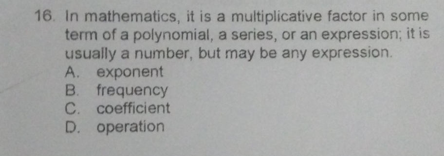 In mathematics, it is a multiplicative factor in some
term of a polynomial, a series, or an expression; it is
usually a number, but may be any expression.
A. exponent
B. frequency
C. coefficient
D. operation