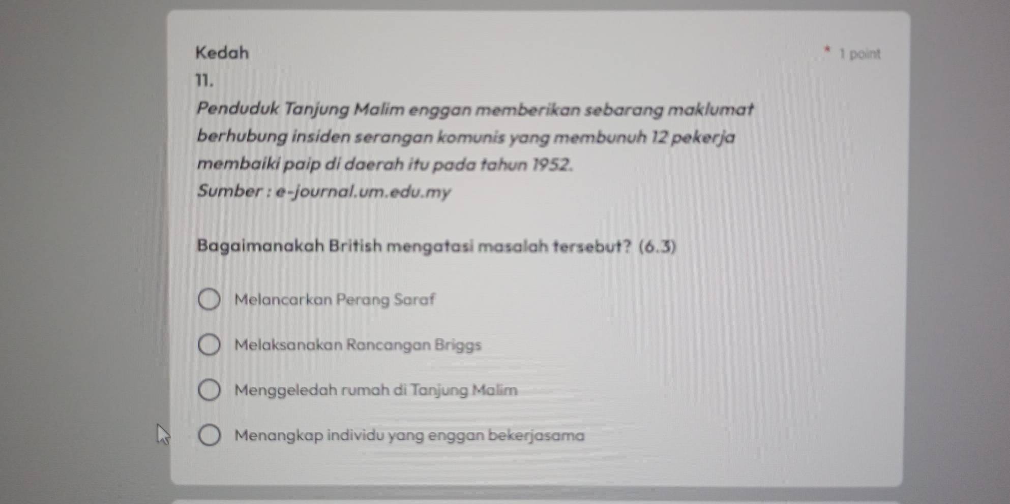 Kedah 1 point
11.
Penduduk Tanjung Malim enggan memberikan sebarang maklumat
berhubung insiden serangan komunis yang membunuh 12 pekerja
membaiki paip di daerah itu pada tahun 1952.
Sumber : e-journal.um.edu.my
Bagaimanakah British mengatasi masalah tersebut? (6.3)
Melancarkan Perang Saraf
Melaksanakan Rancangan Briggs
Menggeledah rumah di Tanjung Malim
Menangkap individu yang enggan bekerjasama