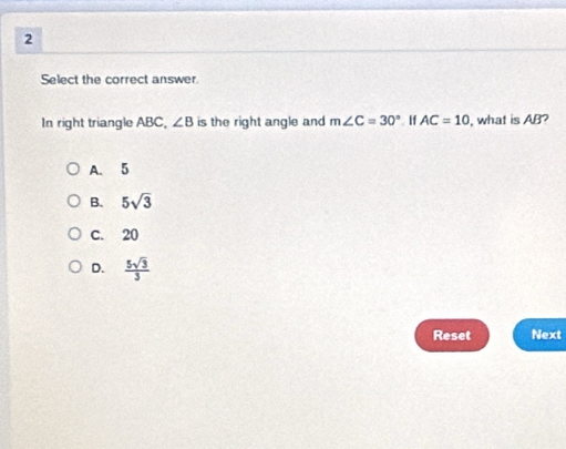 Select the correct answer.
In right triangle ABC, ∠ B is the right angle and m∠ C=30° If AC=10 , what is AB?
A. 5
B. 5sqrt(3)
C. 20
D.  5sqrt(3)/3 
Reset Next