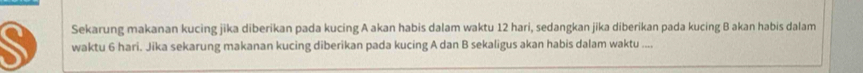 Sekarung makanan kucing jika diberikan pada kucing A akan habis dalam waktu 12 hari, sedangkan jika diberikan pada kucing B akan habis dalam 
waktu 6 hari. Jika sekarung makanan kucing diberikan pada kucing A dan B sekaligus akan habis dalam waktu ....