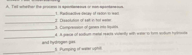 Tell whether the process is spontaneous or non-spontaneous. 
_1. Radioactive decay of radon to lead. 
_ 
2. Dissolution of salt in hot water. 
_3. Compression of gases into liquids. 
_ 
4. A piece of sodium metal reacts violently with water to form sodium hydroxide 
and hydrogen gas. 
_ 
5. Pumping of water uphill.