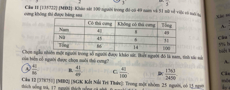 2
3
D. overline 5^((·) 
Câu 11 [135722] [MĐ2]: Khảo sát 100 người trong đó có 49 nam và 51 nữ về việc có nuôi thể
cưng không thì được bảng sau Xác su
A.
Câu
5% h
biết b
Chọn ngẫung số người được khảo sát. Biết người đó là nam, tính xác suất
của biến cố người được chọn nuôi thú cưng?
A.
A frac 41)86. B.  41/49 . C.  41/100 . D.  1763/2450 . Câu
Câu 12 [378751] [MĐ2] [SGK Kết Nối Tri Thức]: Trong một nhóm 25 người, có 15 người môi
thích uống trà, 17 người thích uống cả phê
ấy