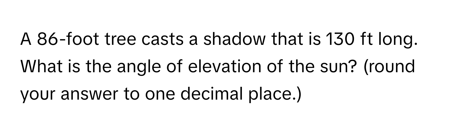 A 86-foot tree casts a shadow that is 130 ft long. What is the angle of elevation of the sun? (round your answer to one decimal place.)