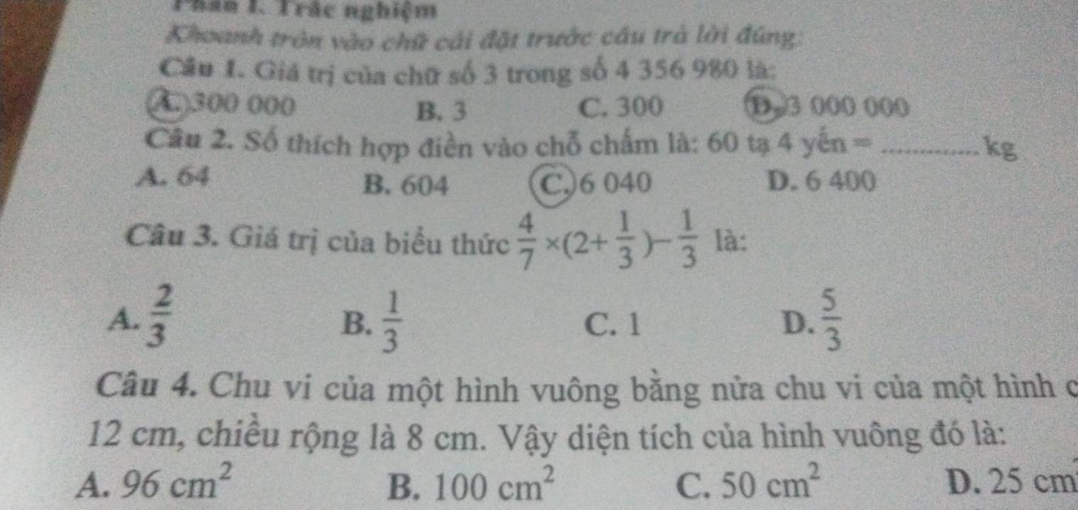 Than I. Trắc nghiệm
Khoanh tròn vào chữ cải đặt trước cầu trà lời đúng:
Cầu 1. Giá trị của chữ số 3 trong số 4 356 980 là:
( ) 300 000 C. 300
B. 3
Câu 2. Số thích hợp điền vào chỗ chấm là: 60 tạ 4 yin= _ kg
A. 64 B. 604 C.) 6 040 D. 6 400
Câu 3. Giá trị của biểu thức  4/7 * (2+ 1/3 )- 1/3  là:
A.  2/3   1/3  C. 1 D.  5/3 
B.
Câu 4. Chu vi của một hình vuông bằng nửa chu vi của một hình c
12 cm, chiều rộng là 8 cm. Vậy diện tích của hình vuông đó là:
A. 96cm^2 B. 100cm^2 C. 50cm^2 D. 25 cm