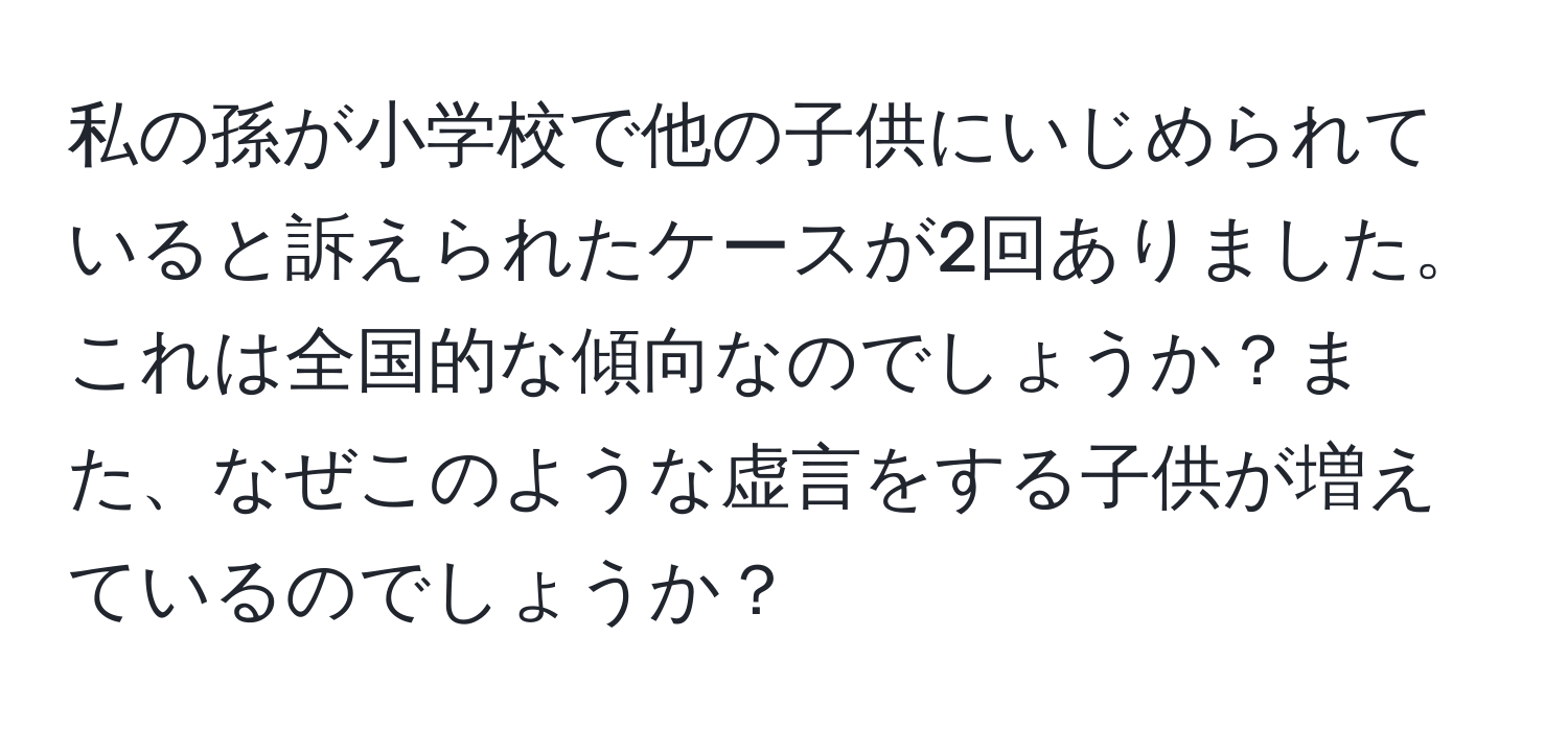 私の孫が小学校で他の子供にいじめられていると訴えられたケースが2回ありました。これは全国的な傾向なのでしょうか？また、なぜこのような虚言をする子供が増えているのでしょうか？