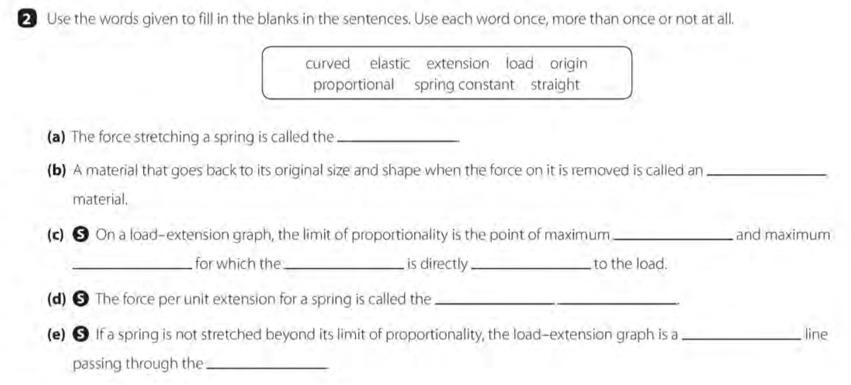 Use the words given to fill in the blanks in the sentences. Use each word once, more than once or not at all. 
curved elastic extension load origin 
proportional spring constant straight 
(a) The force stretching a spring is called the_ 
(b) A material that goes back to its original size and shape when the force on it is removed is called an_ 
material. 
(c) ● On a load-extension graph, the limit of proportionality is the point of maximum _and maximum 
_ for which the_ is directly_ to the load. 
(d) 5 The force per unit extension for a spring is called the_ 
(e) ● If a spring is not stretched beyond its limit of proportionality, the load-extension graph is a_ line 
passing through the_