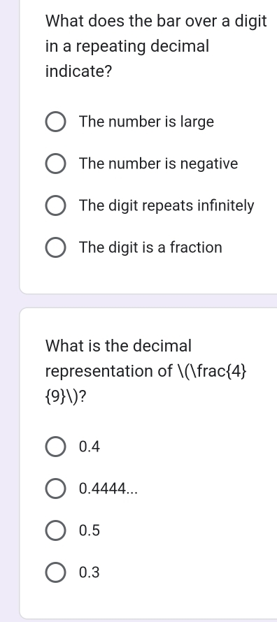 What does the bar over a digit
in a repeating decimal
indicate?
The number is large
The number is negative
The digit repeats infinitely
The digit is a fraction
What is the decimal
representation of /()frac 4
 9 |) ?
0.4
0.4444...
0.5
0.3