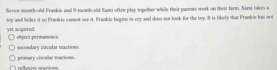 Seven-month-old Frankie and 9-month-old Sami often play together while their parents work on their farm. Sami takes a
toy and hides it so Frankie cannot see it. Frankie begins to cry and does not look for the toy. It is likely that Frankie has not
yet acquired:
object permanence.
secondary circular reactions.
primary circular reactions.
reflexive reactions.