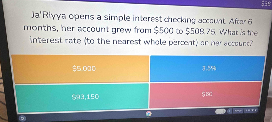 $38
Ja'Riyya opens a simple interest checking account. After 6
months, her account grew from $500 to $508.75. What is the
interest rate (to the nearest whole percent) on her account?
$5,000 3.5%
$93,150 $60
Nav 26 912