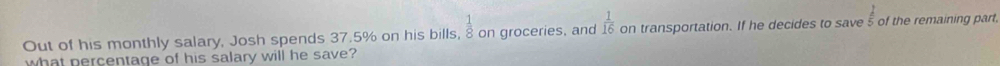 frac 1 
Out of his monthly salary, Josh spends 37.5% on his bills,  1/8  on groceries, and  1/16  on transportation. If he decides to save 5 of the remaining part 
what percentage of his salary will he save?