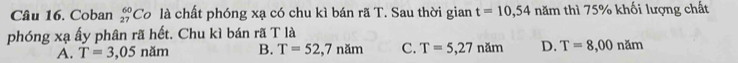 Coban _(27)^(60)Co là chất phóng xạ có chu kì bán rã T. Sau thời gian t=10,54 năm thì 75% khối lượng chất
phóng xạ ấy phân rã hết. Chu kì bán rã T là
A. T=3,05 năm B. T=52,7nam C. T=5,27nam D. T=8,00nam