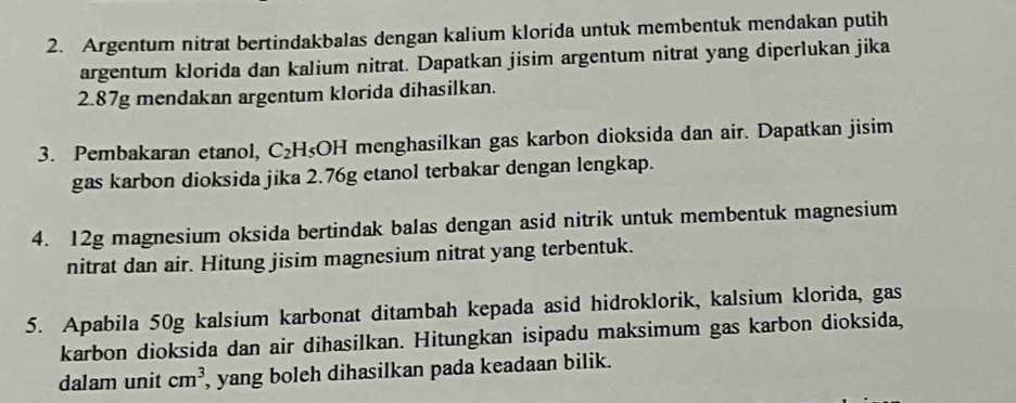 Argentum nitrat bertindakbalas dengan kalium klorida untuk membentuk mendakan putih 
argentum klorida dan kalium nitrat. Dapatkan jisim argentum nitrat yang diperlukan jika
2.87g mendakan argentum klorida dihasilkan. 
3. Pembakaran etanol, C_2H_5 OH menghasilkan gas karbon dioksida dan air. Dapatkan jisim 
gas karbon dioksida jika 2.76g etanol terbakar dengan lengkap. 
4. 12g magnesium oksida bertindak balas dengan asid nitrik untuk membentuk magnesium 
nitrat dan air. Hitung jisim magnesium nitrat yang terbentuk. 
5. Apabila 50g kalsium karbonat ditambah kepada asid hidroklorik, kalsium klorida, gas 
karbon dioksida dan air dihasilkan. Hitungkan isipadu maksimum gas karbon dioksida, 
dalam unit cm^3 , yang boleh dihasilkan pada keadaan bilik.