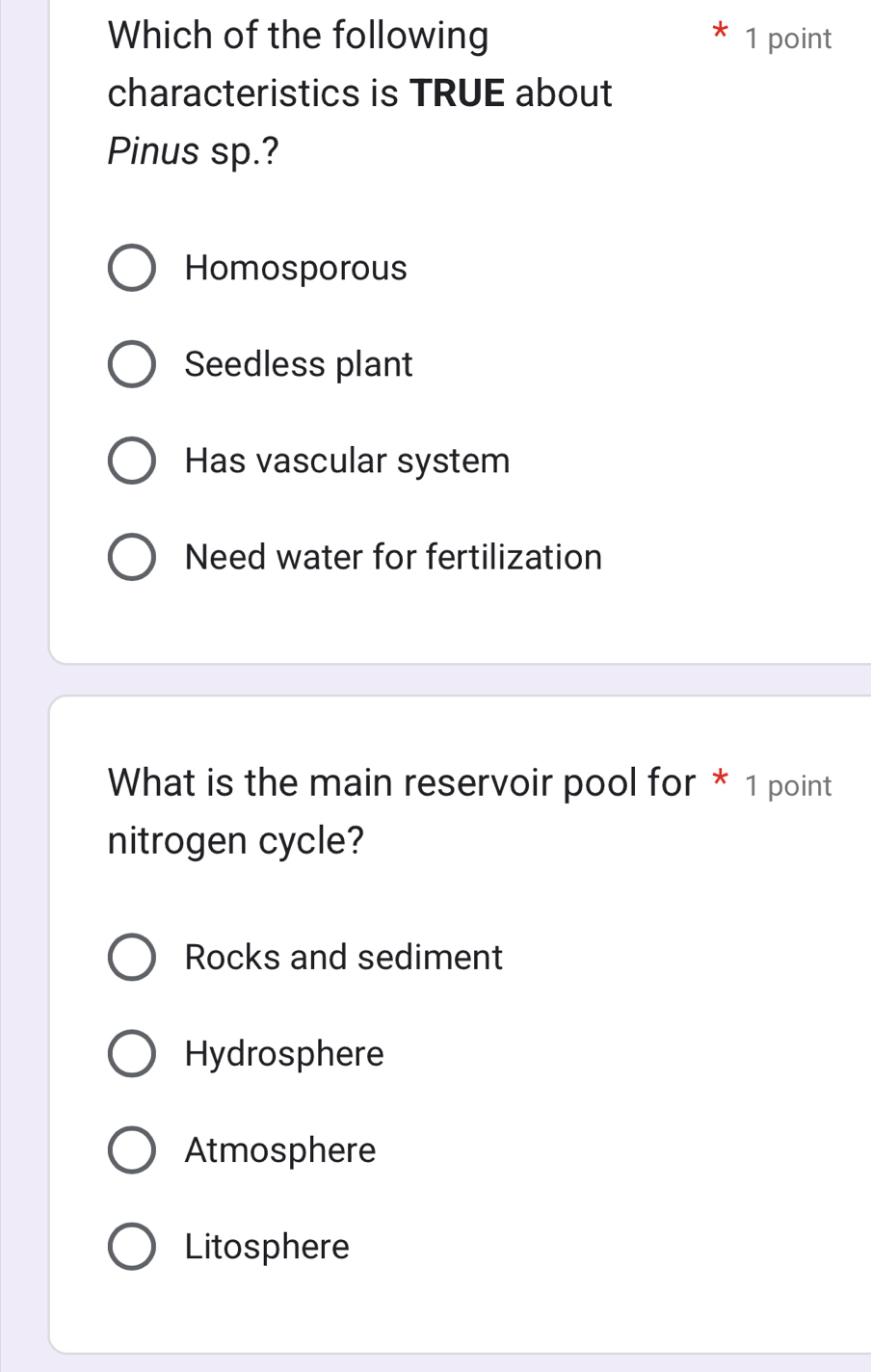 Which of the following 1 point
characteristics is TRUE about
Pinus sp.?
Homosporous
Seedless plant
Has vascular system
Need water for fertilization
What is the main reservoir pool for * 1 point
nitrogen cycle?
Rocks and sediment
Hydrosphere
Atmosphere
Litosphere