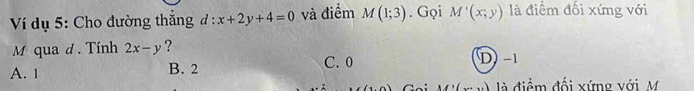 Ví dụ 5: Cho đường thắng d:x+2y+4=0 và điểm M(1;3). Gọi M'(x;y) là điểm đối xứng với
M qua d. Tính 2x-y ?
C. 0 D −1
A. 1 B. 2
M'(x là điểm đối xứng với M