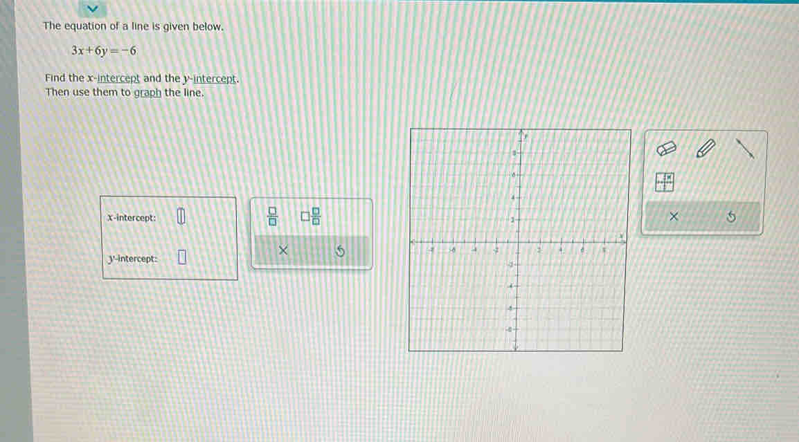 The equation of a line is given below.
3x+6y=-6
Find the x-intercept and the y-intercept. 
Then use them to graph the line.
 □ /□   □  □ /□   
x-intercept: 
× 5
× 5
J '-intercept: