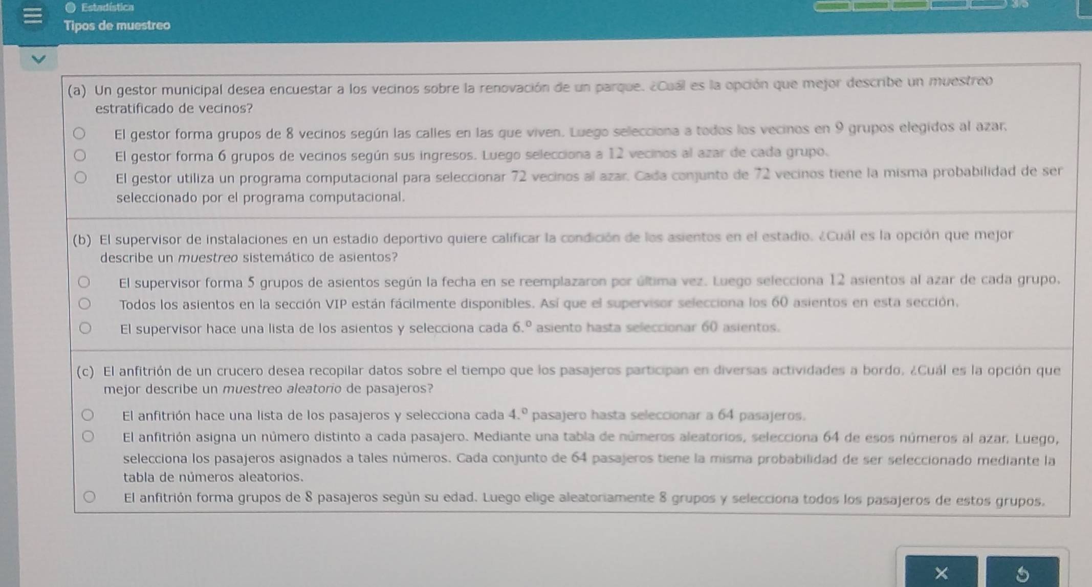 Estadística
Tipos de muestreo
(a). Un gestor municipal desea encuestar a los vecinos sobre la renovación de un parque. ¿Cual es la opción que mejor describe un muestreo
estratificado de vecinos?
El gestor forma grupos de 8 vecinos según las calles en las que viven. Luego selecciona a todos los vecinos en 9 grupos elegidos al azar,
El gestor forma 6 grupos de vecinos según sus ingresos. Luego selecciona a 12 vecinos al azar de cada grupo.
El gestor utiliza un programa computacional para seleccionar 72 vecinos al azar. Cada conjunto de 72 vecinos tiene la misma probabilidad de ser
seleccionado por el programa computacional.
(b) El supervisor de instalaciones en un estadio deportivo quiere calificar la condición de los asientos en el estadio. ¿Cuál es la opción que mejor
describe un muestreo sistemático de asientos?
El supervisor forma 5 grupos de asientos según la fecha en se reemplazaron por última vez. Luego selecciona 12 asientos al azar de cada grupo,
Todos los asientos en la sección VIP están fácilmente disponibles. Así que el supervisor selecciona los 60 asientos en esta sección.
El supervisor hace una lista de los asientos y selecciona cada 6.^0 asiento hasta seleccionar 60 asientos.
(c) El anfitrión de un crucero desea recopilar datos sobre el tiempo que los pasajeros participan en diversas actividades a bordo. ¿Cuál es la opción que
mejor describe un muestreo aleatorio de pasajeros?
El anfitrión hace una lista de los pasajeros y selecciona cada 4.^circ  pasajero hasta seleccionar a 64 pasajeros.
El anfitrión asigna un número distinto a cada pasajero. Mediante una tabla de números aleatorios, selecciona 64 de esos números al azar. Luego,
selecciona los pasajeros asignados a tales números. Cada conjunto de 64 pasajeros tiene la misma probabilidad de ser seleccionado mediante la
tabla de números aleatorios.
El anfitrión forma grupos de 8 pasajeros según su edad. Luego elige aleatoriamente 8 grupos y selecciona todos los pasajeros de estos grupos,