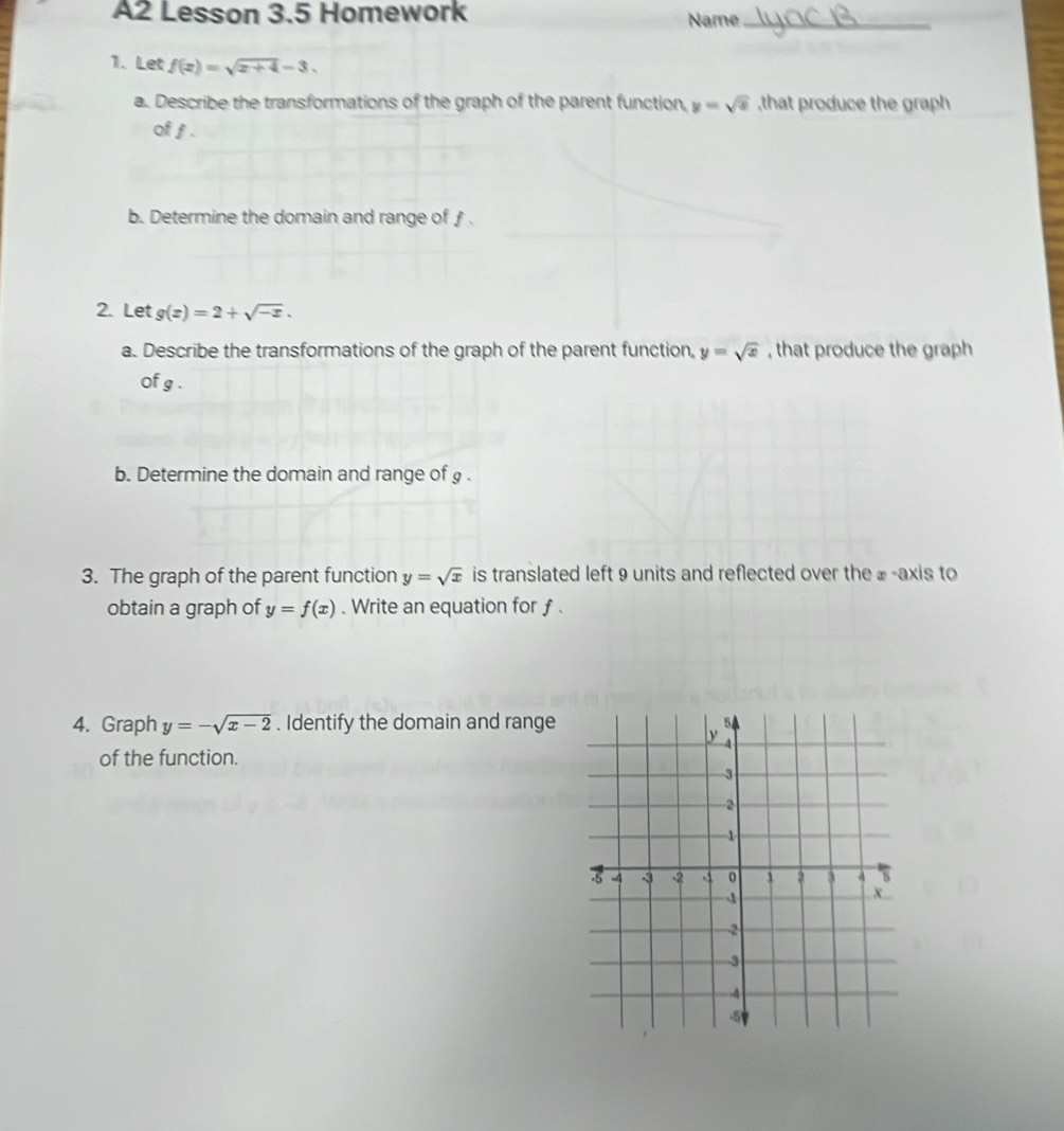 A2 Lesson 3.5 Homework Name_ 
1. Let f(x)=sqrt(x+4)-3. 
a. Describe the transformations of the graph of the parent function, y=sqrt(x) ,that produce the graph 
of f. 
b. Determine the domain and range of ƒ. 
2. Let g(x)=2+sqrt(-x). 
a. Describe the transformations of the graph of the parent function, y=sqrt(x) , that produce the graph 
of g. 
b. Determine the domain and range of g. 
3. The graph of the parent function y=sqrt(x) is translated left 9 units and reflected over the ⊥ -axis to 
obtain a graph of y=f(x). Write an equation for f. 
4. Graph y=-sqrt(x-2). Identify the domain and range 
of the function.