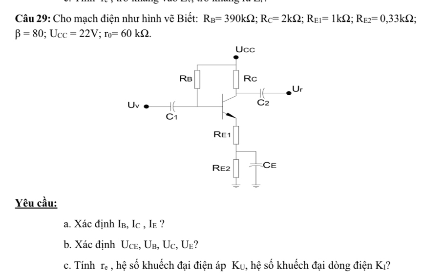 Cho mạch điện như hình vẽ Biết: R_B=390kOmega ;R_C=2kOmega ;R_E1=1kOmega ;R_E2=0,33kOmega ;
beta =80;U_CC=22V;r_0=60kOmega .
Yêu cầu:
a. Xác định Iв, Ic , Ie ?
b. Xác định Uce, Ub, Uc, U_1 ?
c. Tính r_e , hệ số khuếch đại điện áp K_U , hệ số khuếch đại dòng điện Kı?