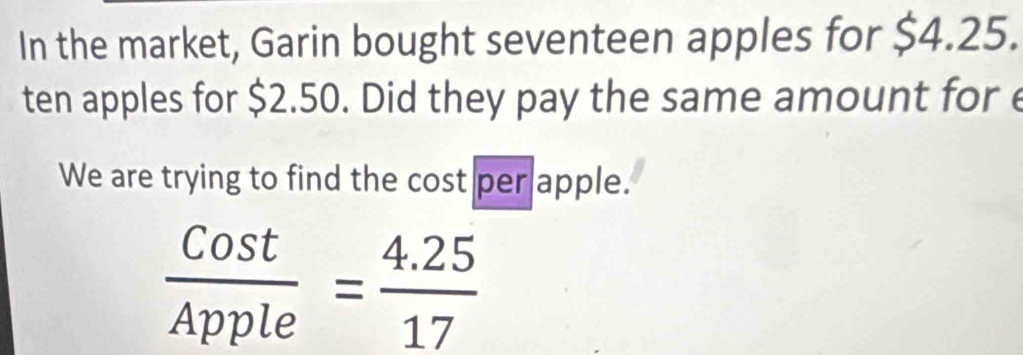 In the market, Garin bought seventeen apples for $4.25. 
ten apples for $2.50. Did they pay the same amount for e 
We are trying to find the cost per apple.
 Cost/Apple = (4.25)/17 