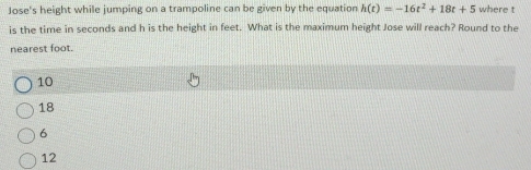 Jose's height while jumping on a trampoline can be given by the equation h(t)=-16t^2+18t+5 where t
is the time in seconds and h is the height in feet. What is the maximum height Jose will reach? Round to the
nearest foot.
10
18
6
12