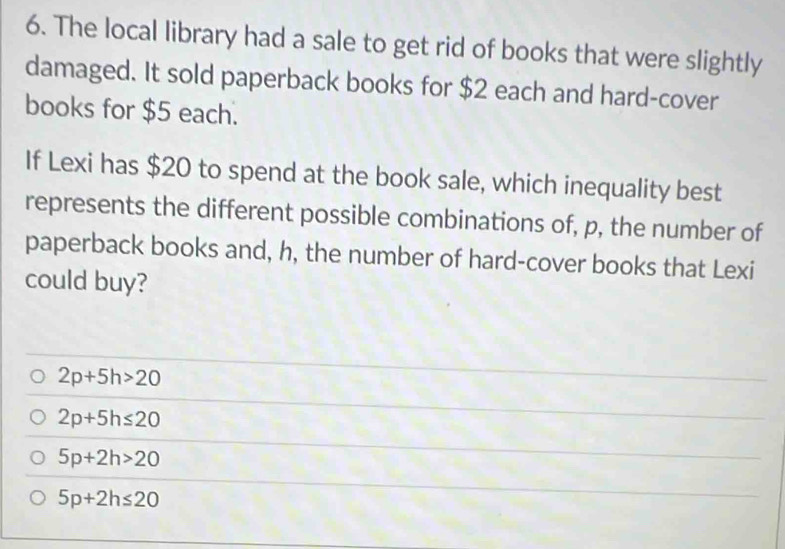 The local library had a sale to get rid of books that were slightly
damaged. It sold paperback books for $2 each and hard-cover
books for $5 each.
If Lexi has $20 to spend at the book sale, which inequality best
represents the different possible combinations of, p, the number of
paperback books and, h, the number of hard-cover books that Lexi
could buy?
2p+5h>20
2p+5h≤ 20
5p+2h>20
5p+2h≤ 20