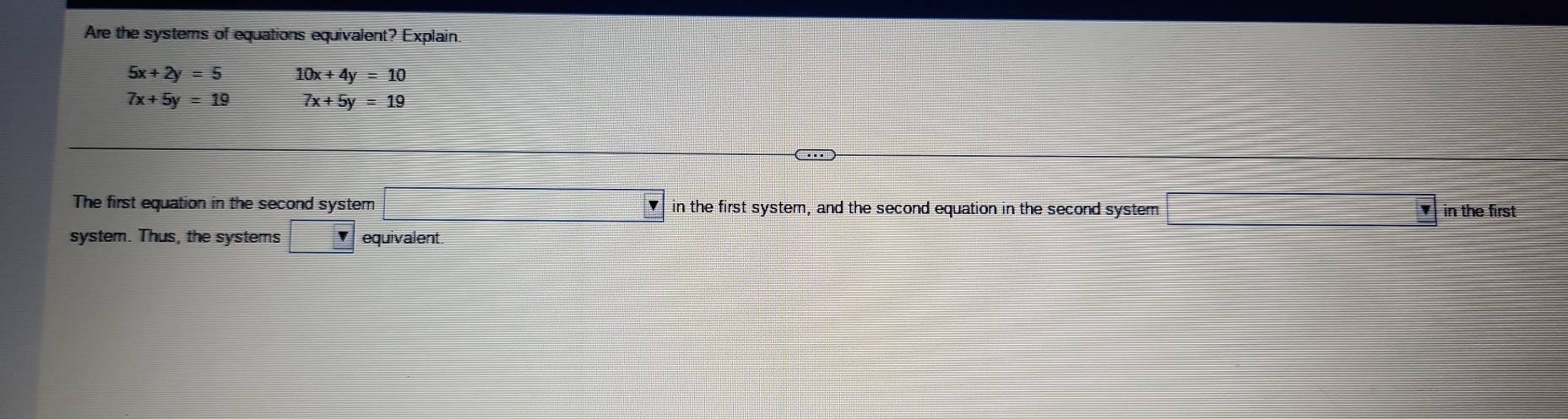 Are the systems of equations equivalent? Explain.
5x+2y=5 10x+4y=10
7x+5y=19 7x+5y=19
The first equation in the second system in the first system, and the second equation in the second system in the first 
system. Thus, the systems □ r equivalent