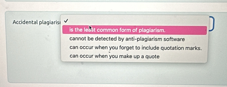 Accidental plagiaris
is the least common form of plagiarism.
cannot be detected by anti-plagiarism software
can occur when you forget to include quotation marks.
can occur when you make up a quote