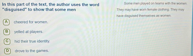 In this part of the text, the author uses the word Some men played on teams with the women.
"disguised" to show that some men They may have worn female clothing. They may
have disguised themselves as women.
A cheered for women.
B) yelled at players.
C) hid their true identity.
D drove to the games.