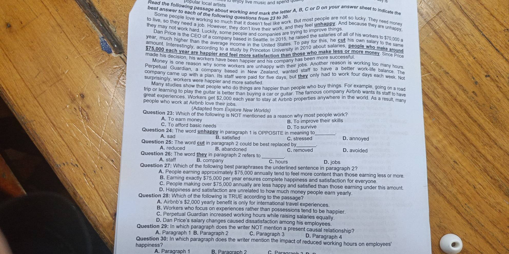 to enjoy live music and spend qu 
popular local artists
Read the following passage about working and mark the letter A, B, C or D on your answer sheet to indicate the
best answer to each of the following questions from 23 to 30
Some people love working so much that it doesn't feel like work. But most people are not so lucky. They need money
to live, so they need a job. However, they don't love their work, and they feel unhappy. And because they are unhappy
they may not work hard. Luckily, some people and companies are trying to improve things
Dan Price is the CEO of a company based in Seattle. In 2015, he raised the salaries of all of his workers to $70,000 a
year, much higher than the average income in the United States. To pay for this, he cut his own salary to the same
amount. Interestingly, according to a study by Princeton University in 2010 about salaries, people who make around
$75,000 each year are happier and feel more satisfaction than those who make less or more money. Since Price
made his decision, his workers have been happier and his company has been more successful.
Money is one reason why some workers are unhappy with their jobs. Another reason is working too many hours
Perpetual Guardían, a company based in New Zealand, wanted staff to have a better work-life balance. The
company came up with a plan. Its staff were paid for five days, but they only had to work four days each week. Not
surprisingly, workers were happier and more satisfied
Many studies show that people who do things are happier than people who buy things. For example, going on a road
trip or learning to play the guitar is better than buying a car or guitar. The famous company Airbnb wants its staff to have
great experiences. Workers get $2,000 each year to stay at Airbnb properties anywhere in the world. As a result, many
people who work at Airbnb love their jobs.
(Adapted from Explore New Worlds)
Question 23: Which of the following is NOT mentioned as a reason why most people work?
A. To earn money
B. To improve their skills
C. To afford basic needs
D. To survive
Question 24: The word unhappy in paragraph 1 is OPPOSITE in meaning to_
A. sad B. satisfied C. stressed D. annoyed
Question 25: The word cut in paragraph 2 could be best replaced by
A. reduced B. abandoned C. removed D. avoided
Question 26: The word they in paragraph 2 refers to
A. staff B. company C. hours D. jobs
Question 27: Which of the following best paraphrases the underlined sentence in paragraph 2?
A. People earning approximately $75,000 annually tend to feel more content than those earning less or more.
B. Earning exactly $75,000 per year ensures complete happiness and satisfaction for everyone.
C. People making over $75,000 annually are less happy and satisfied than those earning under this amount.
D. Happiness and satisfaction are unrelated to how much money people earn yearly.
Question 28: Which of the following is TRUE according to the passage?
A. Airbnb's $2,000 yearly benefit is only for international travel experiences.
B. Workers who focus on experiences rather than possessions tend to be happier.
C. Perpetual Guardian increased working hours while raising salaries equally.
D. Dan Price's salary changes caused dissatisfaction among his employees.
Question 29: In which paragraph does the writer NOT mention a present causal relationship?
A. Paragraph 1 B. Paragraph 2 C. Paragraph 3 D. Paragraph 4
Question 30: In which paragraph does the writer mention the impact of reduced working hours on employees'
happiness?
A. Paragraph 1 B. Paragraph 2 C Paragrar