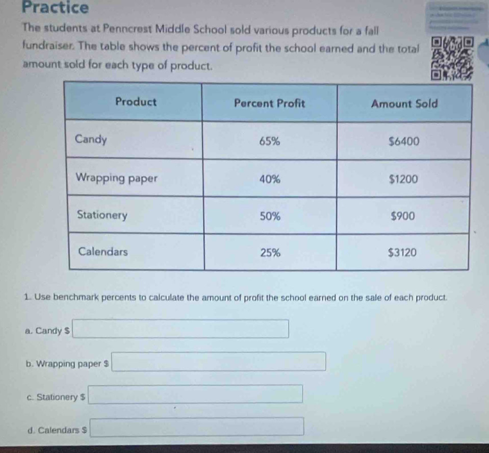 Practice

The students at Penncrest Middle School sold various products for a fall
fundraiser. The table shows the percent of profit the school earned and the total
amount sold for each type of product.
1. Use benchmark percents to calculate the amount of profit the school earned on the sale of each product.
a. Candy $ □
b. Wrapping paper $ □
c. Stationery $ □
d. Calendars $ □