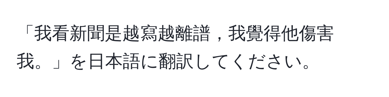 「我看新聞是越寫越離譜，我覺得他傷害我。」を日本語に翻訳してください。