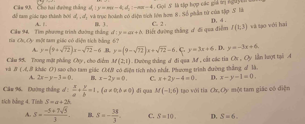 Cho hai đường thẳng d_1:y=mx-4; d_2:-mx-4. Gọi S là tập hợp các giả trị nguyễn ut
để tam giác tạo thành bởi d_1, d_2 và trục hoành có diện tích lớn hơn 8. Số phần tử của tập S là
A. 1. B. 3. C. 2. D. 4.
Câu 94. Tìm phương trình đường thẳng d:y=ax+b. Biết đường thẳng đ đi qua điểm I(1;3) và tạo với hai
tia Ox,Oy một tam giác có diện tích bằng 6?
A. y=(9+sqrt(72))x-sqrt(72)-6 .B. y=(9-sqrt(72))x+sqrt(72)-6.C.y=3x+6. D. y=-3x+6. 
Câu 95. Trong mặt phẳng Oxy, cho điểm M(2;1). Đường thẳng d đi qua M , cắt các tia Ox , Oy lần lượt tại A
và B (A, B khác O) sao cho tam giác OAB có diện tích nhỏ nhất. Phương trình đường thẳng d là.
A. 2x-y-3=0. B. x-2y=0. C. x+2y-4=0. D. x-y-1=0. 
Câu 96. Đường thắng d :  x/a + y/b =1, (a!= 0;b!= 0) đi qua M(-1;6) tạo với tia Ox,Oy một tam giác có diện
tích bằng 4. Tính S=a+2b.
A. S= (-5+7sqrt(5))/3 . B. S=- 38/3 . C. S=10. D. S=6.