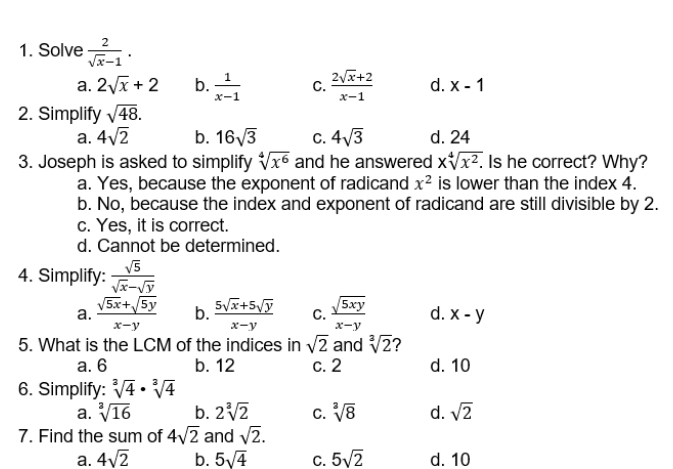 Solve  2/sqrt(x)-1 .
a. 2sqrt(x)+2 b.  1/x-1  C.  (2sqrt(x)+2)/x-1  d. x-1
2. Simplify sqrt(48).
a. 4sqrt(2) b. 16sqrt(3) C. 4sqrt(3) d. 24
3. Joseph is asked to simplify sqrt[4](x^6) and he answered xsqrt[4](x^2). . Is he correct? Why?
a. Yes, because the exponent of radicand x^2 is lower than the index 4.
b. No, because the index and exponent of radicand are still divisible by 2.
c. Yes, it is correct.
d. Cannot be determined.
4. Simplify:  sqrt(5)/sqrt(x)-sqrt(y) 
a.  (sqrt(5x)+sqrt(5y))/x-y  b.  (5sqrt(x)+5sqrt(y))/x-y  C.  sqrt(5xy)/x-y  d. x-y
5. What is the LCM of the indices in sqrt(2) and sqrt[3](2) 2
a. 6 b. 12 c. 2 d. 10
6. Simplify: sqrt[3](4)· sqrt[3](4)
a. sqrt[3](16) b. 2sqrt[3](2) C. sqrt[3](8) d. sqrt(2)
7. Find the sum of 4sqrt(2) and sqrt(2).
a. 4sqrt(2) b. 5sqrt(4) C. 5sqrt(2) d. 10