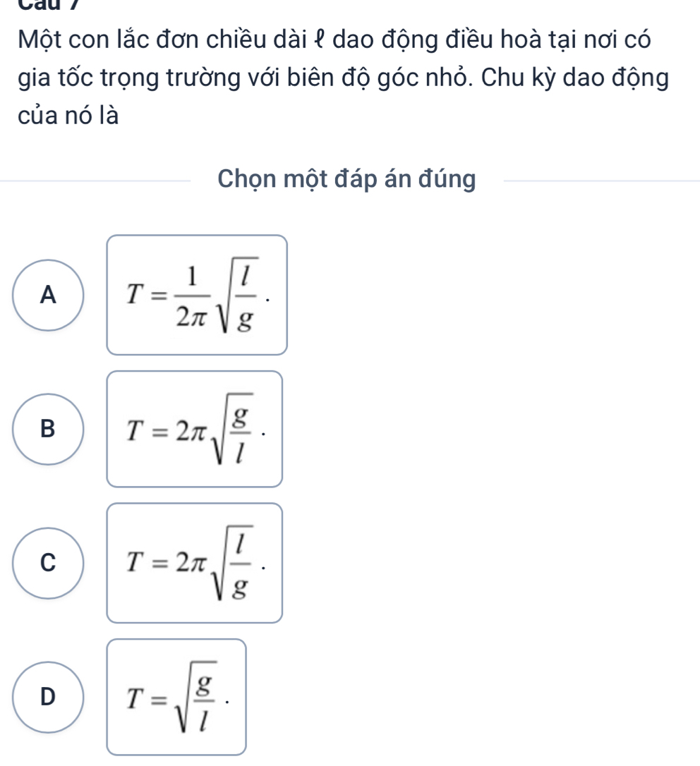 a
Một con lắc đơn chiều dài ℓ dao động điều hoà tại nơi có
gia tốc trọng trường với biên độ góc nhỏ. Chu kỳ dao động
của nó là
Chọn một đáp án đúng
A T= 1/2π  sqrt(frac l)g.
B T=2π sqrt(frac g)l.
C T=2π sqrt(frac l)g.
D T=sqrt(frac g)l.