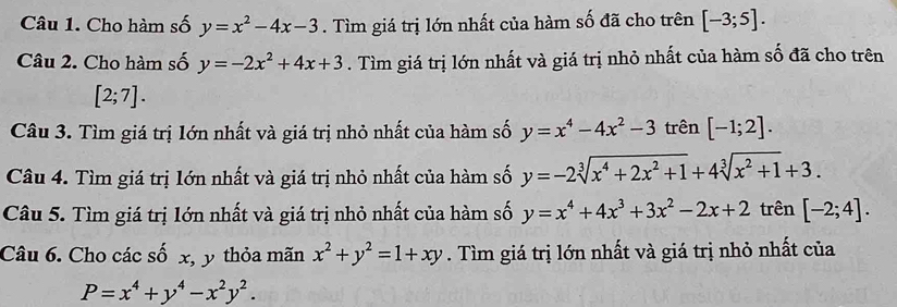 Cho hàm số y=x^2-4x-3. Tìm giá trị lớn nhất của hàm số đã cho trên [-3;5]. 
Câu 2. Cho hàm số y=-2x^2+4x+3. Tìm giá trị lớn nhất và giá trị nhỏ nhất của hàm số đã cho trên
[2;7]. 
Câu 3. Tìm giá trị Iớn nhất và giá trị nhỏ nhất của hàm số y=x^4-4x^2-3 trên [-1;2]. 
Câu 4. Tìm giá trị lớn nhất và giá trị nhỏ nhất của hàm số y=-2sqrt[3](x^4+2x^2+1)+4sqrt[3](x^2+1)+3. 
Câu 5. Tìm giá trị lớn nhất và giá trị nhỏ nhất của hàm số y=x^4+4x^3+3x^2-2x+2 trên [-2;4]. 
Câu 6. Cho các số x, y thỏa mãn x^2+y^2=1+xy. Tìm giá trị lớn nhất và giá trị nhỏ nhất của
P=x^4+y^4-x^2y^2.