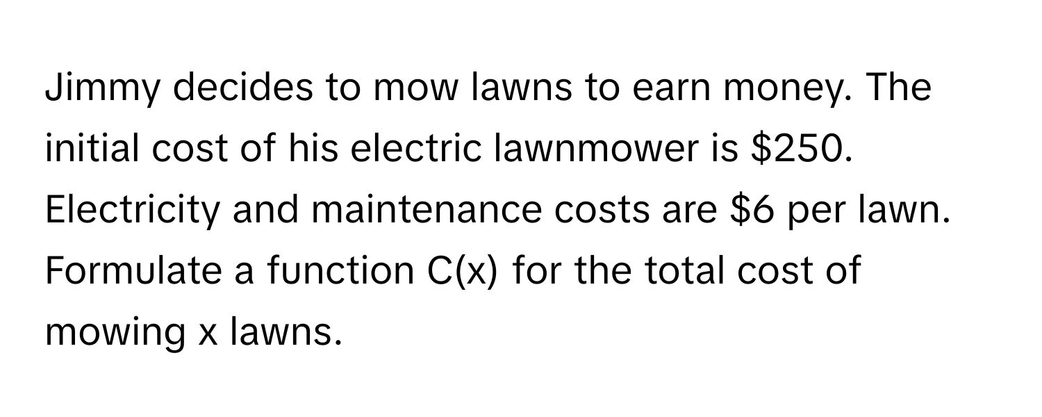 Jimmy decides to mow lawns to earn money. The initial cost of his electric lawnmower is $250. Electricity and maintenance costs are $6 per lawn. Formulate a function C(x) for the total cost of mowing x lawns.