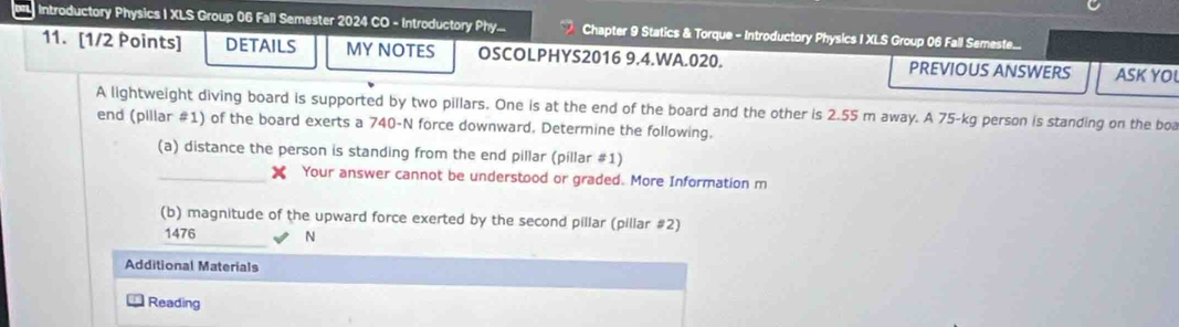 Introductory Physics I XLS Group 06 Fall Semester 2024 CO - Introductory Phy... Chapter 9 Statics & Torque - Introductory Physics I XLS Group 06 Fall Semeste... 
11. [1/2 Points] DETAILS MY NOTES OSCOLPHYS2016 9.4.WA.020. PREVIOUS ANSWERS ASK YO 
A lightweight diving board is supported by two pillars. One is at the end of the board and the other is 2.55 m away. A 75-kg person is standing on the boa 
end (pillar #1) of the board exerts a 740-N force downward. Determine the following. 
(a) distance the person is standing from the end pillar (pillar #1) 
_Your answer cannot be understood or graded. More Information m 
(b) magnitude of the upward force exerted by the second pillar (pillar #2) 
_
1476 N
Additional Materials 
Reading