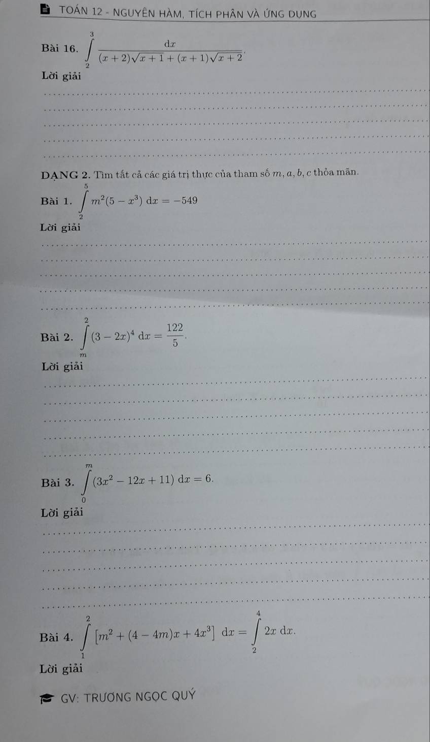 TOÁN 12 - NGUYÊN HÀM, TíCH pHÂN Và ứNG DUng_ 
Bài 16. ∈tlimits _2^(3frac dx)(x+2)sqrt(x+1)+(x+1)sqrt(x+2). 
Lời giải 
_ 
_ 
_ 
_ 
_ 
DANG 2. Tìm tất cả các giá trị thực của tham số m, α, b, c thỏa mãn. 
Bài 1. ∈tlimits _2^(3m^2)(5-x^3)dx=-549
Lời giải 
_ 
_ 
_ 
_ 
_ 
Bài 2. ∈tlimits _m^(2(3-2x)^4)dx= 122/5 . 
_ 
Lời giải 
_ 
_ 
_ 
_ 
Bài 3. ∈tlimits _0^(m(3x^2)-12x+11)dx=6. 
_ 
Lời giải 
_ 
_ 
_ 
_ 
Bài 4. ∈tlimits _1^(2[m^2)+(4-4m)x+4x^3]dx=∈tlimits _2^42xdx. 
Lời giải 
GV: TRƯƠNG NGOC QUÝ