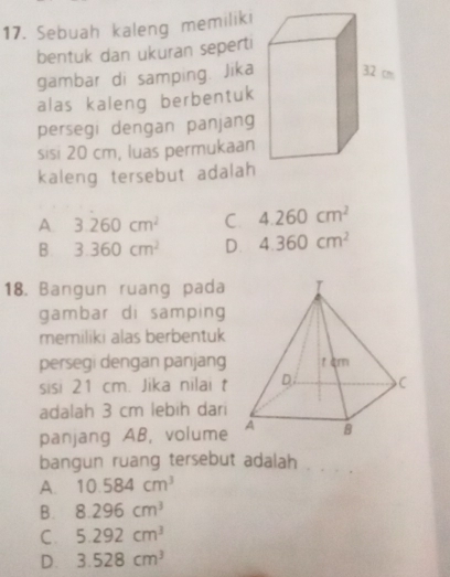 Sebuah kaleng memiliki
bentuk dan ukuran seperti
gambar di samping. Jika
alas kaleng berbentuk
persegi dengan panjang
sisi 20 cm, luas permukaan
kaleng tersebut adalah
A 3.260cm^2 C 4.260cm^2
B. 3.360cm^2 D. 4.360cm^2
18. Bangun ruang pada
gambar di samping
memiliki alas berbentuk
persegi dengan panjang
sisi 21 cm. Jika nilai t
adalah 3 cm lebih dari
panjang AB, volume
bangun ruang tersebut adalah
_
A. 10.584cm^3
B. 8.296cm^3
C. 5.292cm^3
D. 3.528cm^3