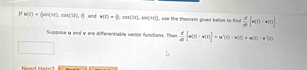 If u(t)=langle sin (4t),cos (5t),trangle and v(t)= , cos (5t),sin (4t)) , use the theorem given below to find  d/dt [u(t)· v(t)]. 
Suppose u and v are differentiable vector functions. Then  d/dt [u(t)· v(t)]=u'(t)· v(t)+u(t)· v'(t). 
Need Heln?