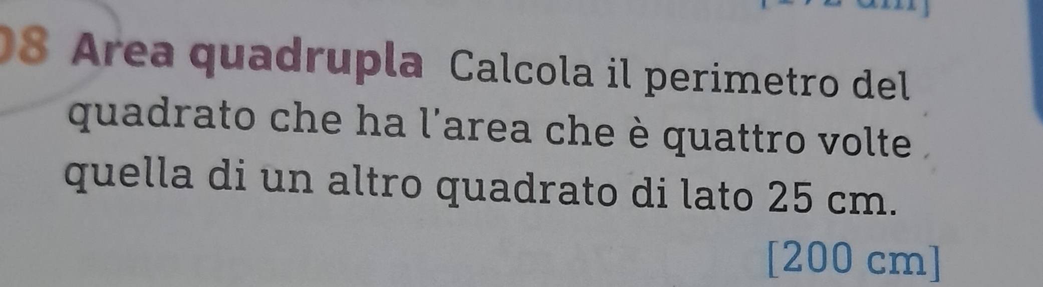 Area quadrupla Calcola il perimetro del 
quadrato che ha l'area che è quattro volte 
quella di un altro quadrato di lato 25 cm. 
[ 200 cm ]