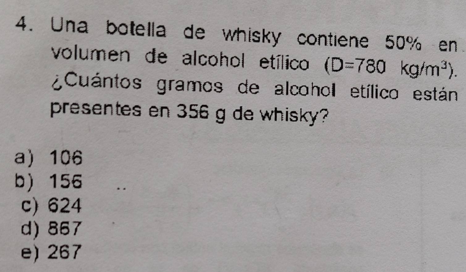 Una botella de whisky contiene 50% en
volumen de alcohol etílico (D=780kg/m^3). 
¿Cuántos gramos de alcohol etílico están
presentes en 356 g de whisky?
a 106
b) 156
c) 624
d) 857
e) 267