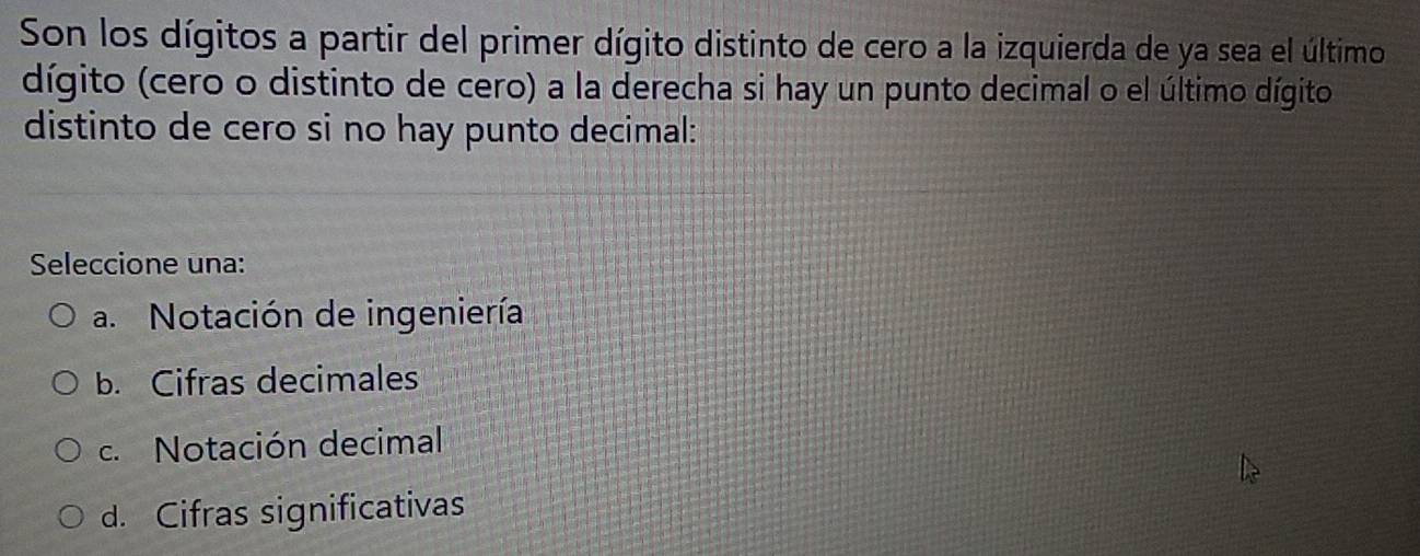 Son los dígitos a partir del primer dígito distinto de cero a la izquierda de ya sea el último
dígito (cero o distinto de cero) a la derecha si hay un punto decimal o el último dígito
distinto de cero si no hay punto decimal:
Seleccione una:
a. Notación de ingeniería
b. Cifras decimales
c. Notación decimal
d. Cifras significativas