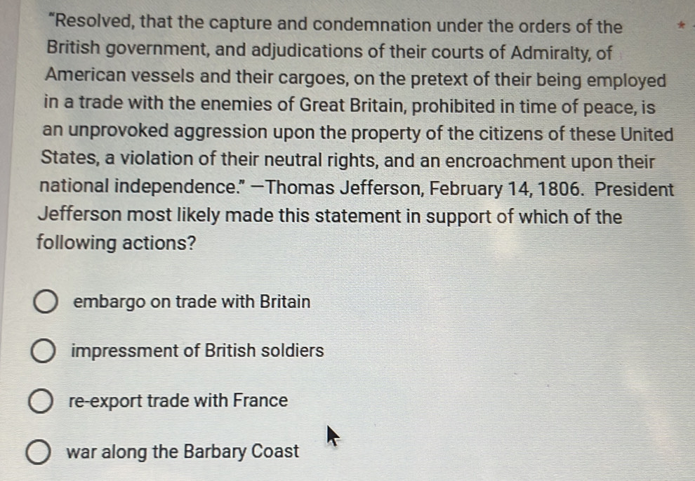 “Resolved, that the capture and condemnation under the orders of the *
British government, and adjudications of their courts of Admiralty, of
American vessels and their cargoes, on the pretext of their being employed
in a trade with the enemies of Great Britain, prohibited in time of peace, is
an unprovoked aggression upon the property of the citizens of these United
States, a violation of their neutral rights, and an encroachment upon their
national independence." —Thomas Jefferson, February 14, 1806. President
Jefferson most likely made this statement in support of which of the
following actions?
embargo on trade with Britain
impressment of British soldiers
re-export trade with France
war along the Barbary Coast