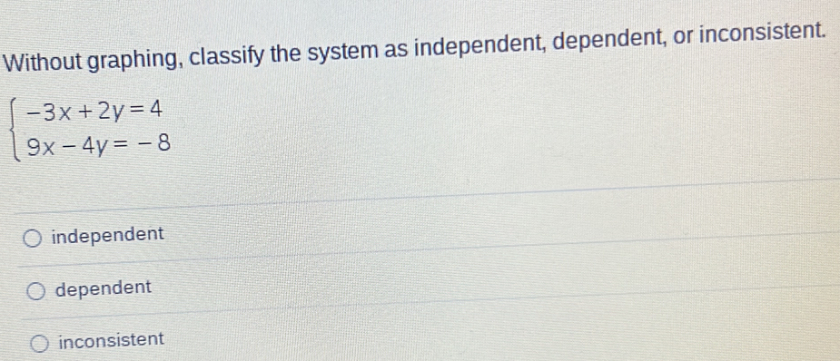 Without graphing, classify the system as independent, dependent, or inconsistent.
beginarrayl -3x+2y=4 9x-4y=-8endarray.
independent
dependent
inconsistent