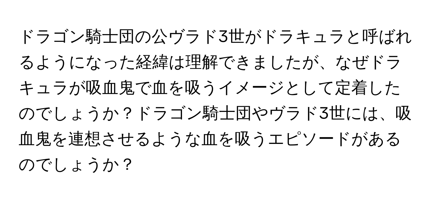 ドラゴン騎士団の公ヴラド3世がドラキュラと呼ばれるようになった経緯は理解できましたが、なぜドラキュラが吸血鬼で血を吸うイメージとして定着したのでしょうか？ドラゴン騎士団やヴラド3世には、吸血鬼を連想させるような血を吸うエピソードがあるのでしょうか？