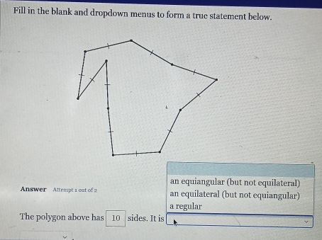 Fill in the blank and dropdown menus to form a true statement below.
an equiangular (but not equilateral)
Answer Attempt 1 out of 2 an equilateral (but not equiangular)
a regular
The polygon above has 10 sides. It is