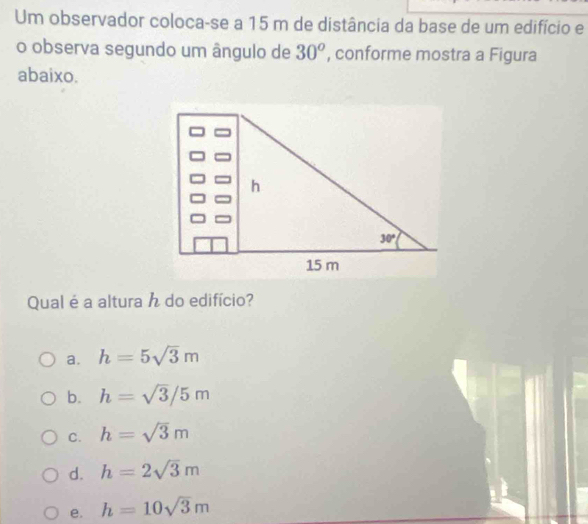 Um observador coloca-se a 15 m de distância da base de um edifício e
o observa segundo um ângulo de 30° , conforme mostra a Figura
abaixo.
Qual é a altura h do edifício?
a. h=5sqrt(3)m
b. h=sqrt(3)/5m
C. h=sqrt(3)m
d. h=2sqrt(3)m
e. h=10sqrt(3)m