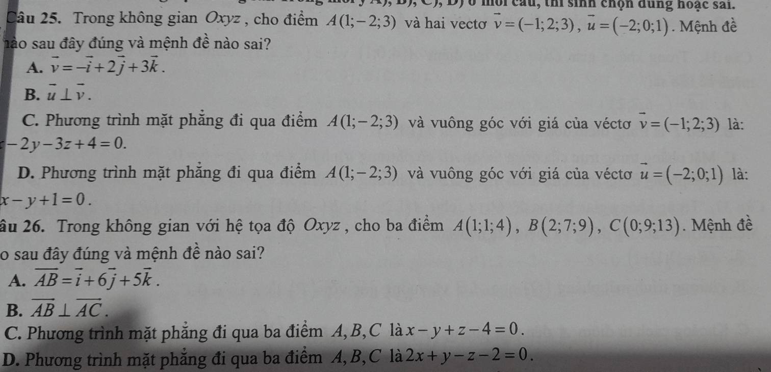 ) o mội cau, thi sinh chọn dùng hoạc sai.
Câu 25. Trong không gian Oxyz , cho điểm A(1;-2;3) và hai vectơ vector v=(-1;2;3), vector u=(-2;0;1). Mệnh đề
hào sau đây đúng và mệnh đề nào sai?
A. vector v=-vector i+2vector j+3vector k.
B. vector u⊥ vector v.
C. Phương trình mặt phẳng đi qua điểm A(1;-2;3) và vuông góc với giá của véctơ vector v=(-1;2;3) là:
-2y-3z+4=0.
D. Phương trình mặt phẳng đi qua điểm A(1;-2;3) và vuông góc với giá của véctơ vector u=(-2;0;1) là:
x-y+1=0. 
âu 26. Trong không gian với hệ tọa độ Oxyz , cho ba điểm A(1;1;4), B(2;7;9), C(0;9;13). Mệnh đề
o sau đây đúng và mệnh đề nào sai?
A. vector AB=vector i+6vector j+5vector k.
B. vector AB⊥ vector AC.
C. Phương trình mặt phẳng đi qua ba điểm A, B,C là x-y+z-4=0.
D. Phương trình mặt phẳng đi qua ba điểm A, B,C là 2x+y-z-2=0.